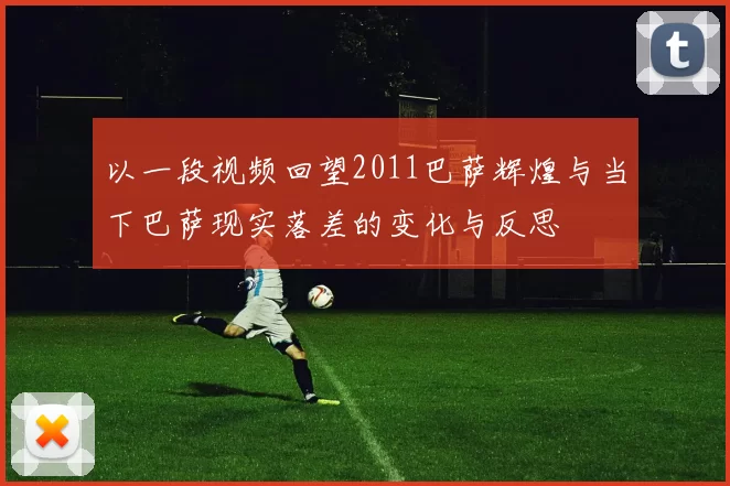 以一段视频回望2011巴萨辉煌与当下巴萨现实落差的变化与反思